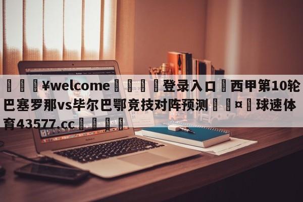 💥welcome🍖登录入口⛎西甲第10轮巴塞罗那vs毕尔巴鄂竞技对阵预测🤮球速体育43577.cc🍦