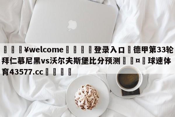 💥welcome🍖登录入口⛎德甲第33轮拜仁慕尼黑vs沃尔夫斯堡比分预测🤮球速体育43577.cc🍦