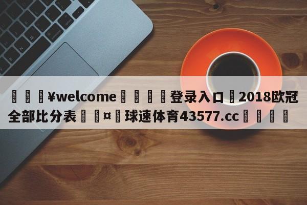 💥welcome🍖登录入口⛎2018欧冠全部比分表🤮球速体育43577.cc🍦