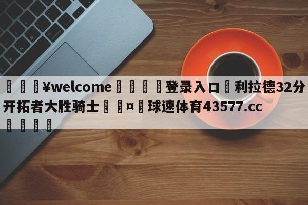 💥welcome🍖登录入口⛎利拉德32分开拓者大胜骑士🤮球速体育43577.cc🍦