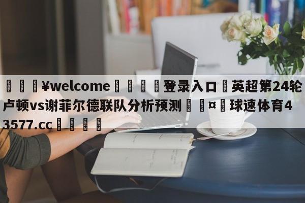 💥welcome🍖登录入口⛎英超第24轮卢顿vs谢菲尔德联队分析预测🤮球速体育43577.cc🍦