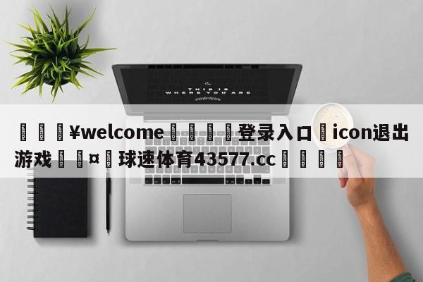 💥welcome🍖登录入口⛎icon退出游戏🤮球速体育43577.cc🍦