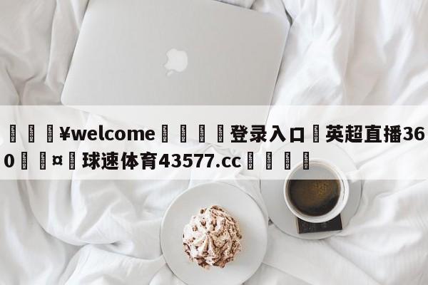 💥welcome🍖登录入口⛎英超直播360🤮球速体育43577.cc🍦