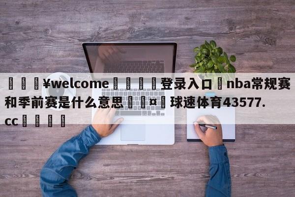 💥welcome🍖登录入口⛎nba常规赛和季前赛是什么意思🤮球速体育43577.cc🍦