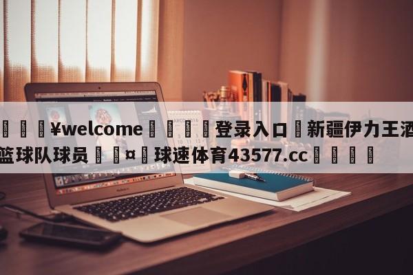 💥welcome🍖登录入口⛎新疆伊力王酒篮球队球员🤮球速体育43577.cc🍦