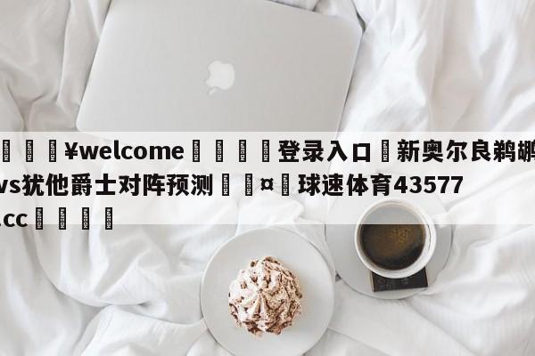 💥welcome🍖登录入口⛎新奥尔良鹈鹕vs犹他爵士对阵预测🤮球速体育43577.cc🍦