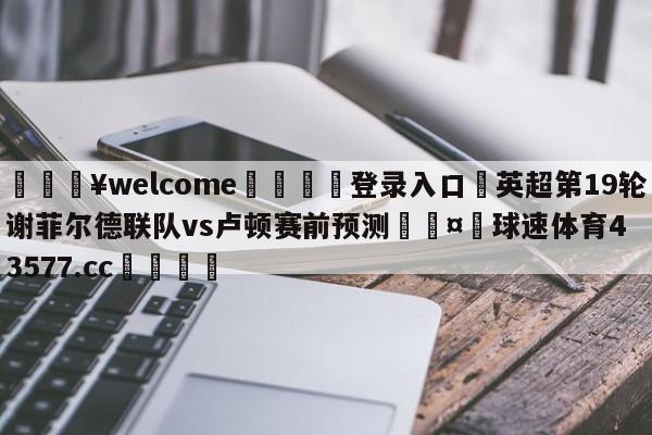 💥welcome🍖登录入口⛎英超第19轮谢菲尔德联队vs卢顿赛前预测🤮球速体育43577.cc🍦