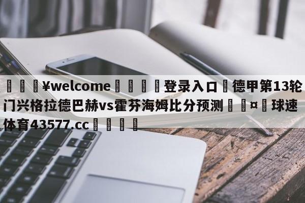 💥welcome🍖登录入口⛎德甲第13轮门兴格拉德巴赫vs霍芬海姆比分预测🤮球速体育43577.cc🍦