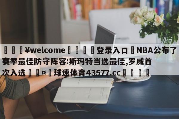 💥welcome🍖登录入口⛎NBA公布了赛季最佳防守阵容:斯玛特当选最佳,罗威首次入选🤮球速体育43577.cc🍦