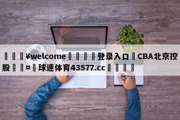 💥welcome🍖登录入口⛎CBA北京控股🤮球速体育43577.cc🍦