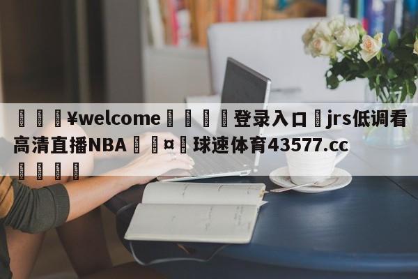 💥welcome🍖登录入口⛎jrs低调看高清直播NBA🤮球速体育43577.cc🍦