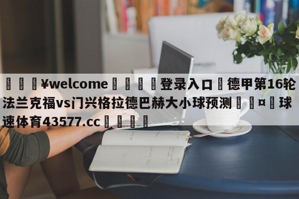 💥welcome🍖登录入口⛎德甲第16轮法兰克福vs门兴格拉德巴赫大小球预测🤮球速体育43577.cc🍦