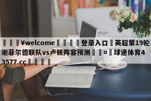 💥welcome🍖登录入口⛎英超第19轮谢菲尔德联队vs卢顿阵容预测🤮球速体育43577.cc🍦