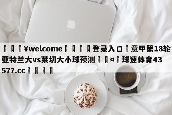 💥welcome🍖登录入口⛎意甲第18轮亚特兰大vs莱切大小球预测🤮球速体育43577.cc🍦