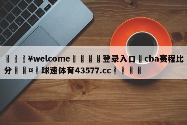 💥welcome🍖登录入口⛎cba赛程比分🤮球速体育43577.cc🍦