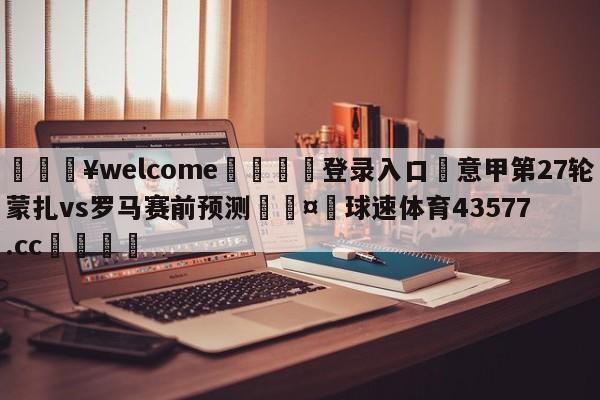 💥welcome🍖登录入口⛎意甲第27轮蒙扎vs罗马赛前预测🤮球速体育43577.cc🍦