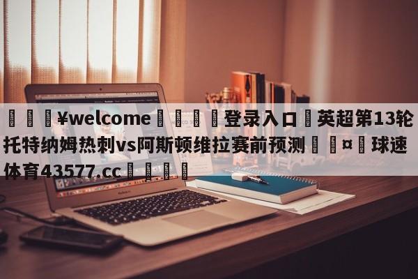 💥welcome🍖登录入口⛎英超第13轮托特纳姆热刺vs阿斯顿维拉赛前预测🤮球速体育43577.cc🍦