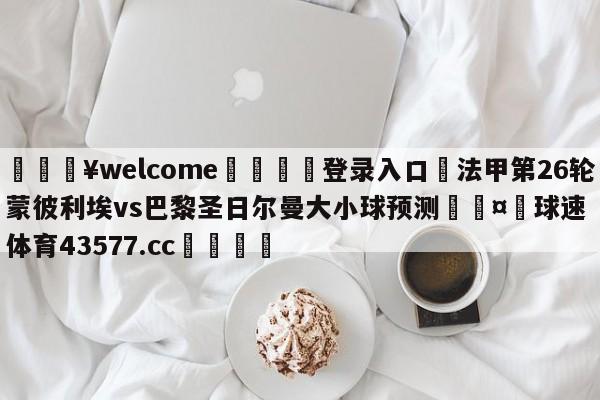 💥welcome🍖登录入口⛎法甲第26轮蒙彼利埃vs巴黎圣日尔曼大小球预测🤮球速体育43577.cc🍦