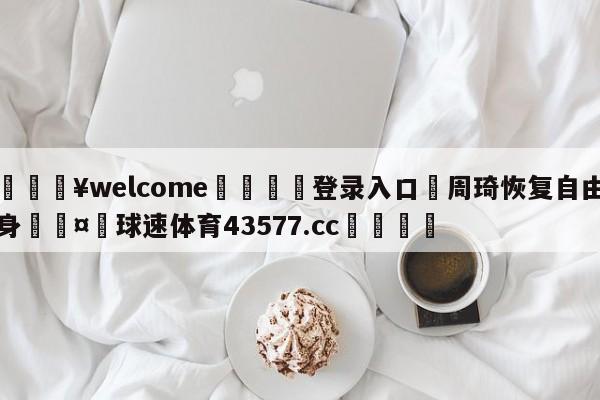 💥welcome🍖登录入口⛎周琦恢复自由身🤮球速体育43577.cc🍦