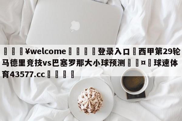 💥welcome🍖登录入口⛎西甲第29轮马德里竞技vs巴塞罗那大小球预测🤮球速体育43577.cc🍦