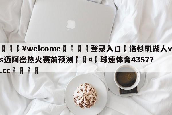 💥welcome🍖登录入口⛎洛杉矶湖人vs迈阿密热火赛前预测🤮球速体育43577.cc🍦