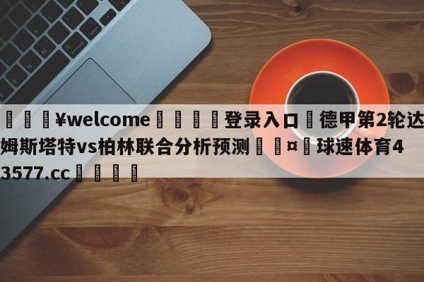 💥welcome🍖登录入口⛎德甲第2轮达姆斯塔特vs柏林联合分析预测🤮球速体育43577.cc🍦