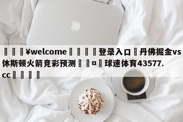 💥welcome🍖登录入口⛎丹佛掘金vs休斯顿火箭竞彩预测🤮球速体育43577.cc🍦