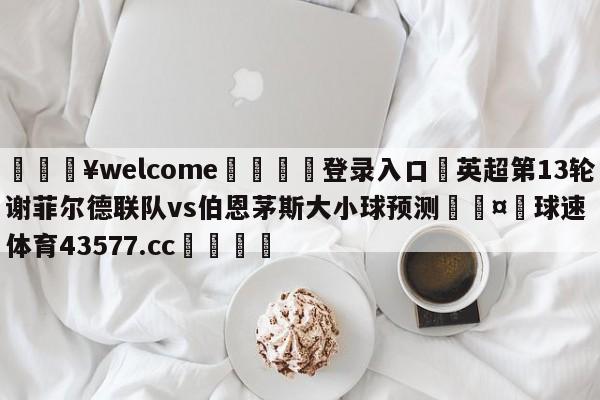 💥welcome🍖登录入口⛎英超第13轮谢菲尔德联队vs伯恩茅斯大小球预测🤮球速体育43577.cc🍦