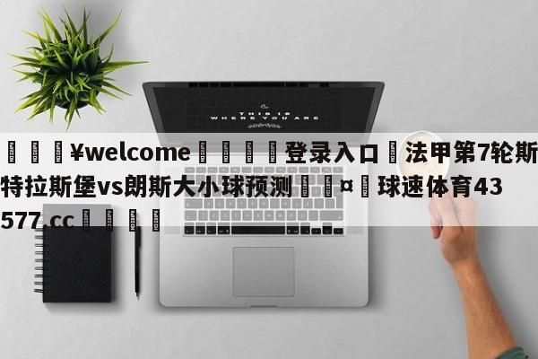 💥welcome🍖登录入口⛎法甲第7轮斯特拉斯堡vs朗斯大小球预测🤮球速体育43577.cc🍦