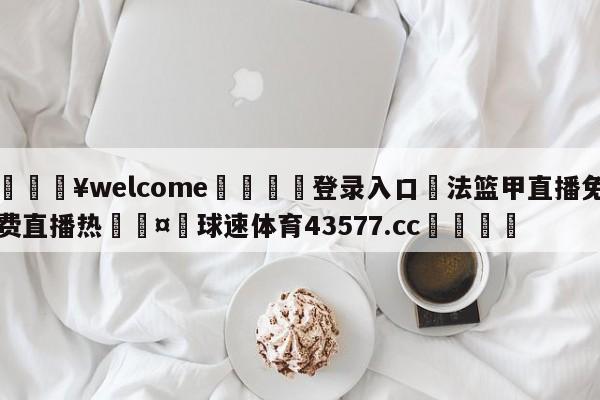 💥welcome🍖登录入口⛎法篮甲直播免费直播热🤮球速体育43577.cc🍦