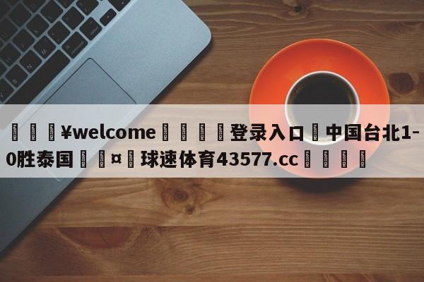 💥welcome🍖登录入口⛎中国台北1-0胜泰国🤮球速体育43577.cc🍦