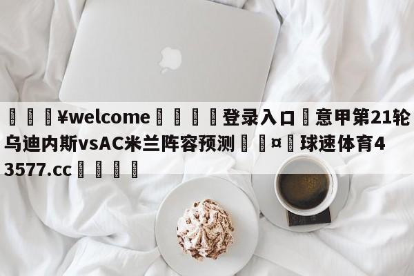 💥welcome🍖登录入口⛎意甲第21轮乌迪内斯vsAC米兰阵容预测🤮球速体育43577.cc🍦