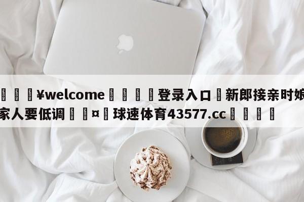 💥welcome🍖登录入口⛎新郎接亲时娘家人要低调🤮球速体育43577.cc🍦