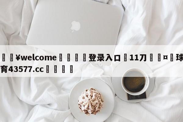 💥welcome🍖登录入口⛎11刀🤮球速体育43577.cc🍦