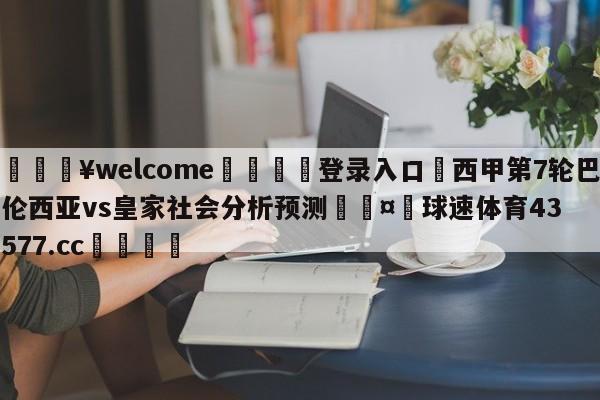 💥welcome🍖登录入口⛎西甲第7轮巴伦西亚vs皇家社会分析预测🤮球速体育43577.cc🍦