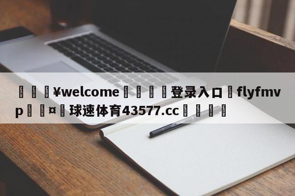 💥welcome🍖登录入口⛎flyfmvp🤮球速体育43577.cc🍦