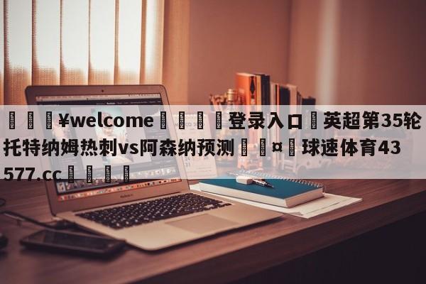 💥welcome🍖登录入口⛎英超第35轮托特纳姆热刺vs阿森纳预测🤮球速体育43577.cc🍦