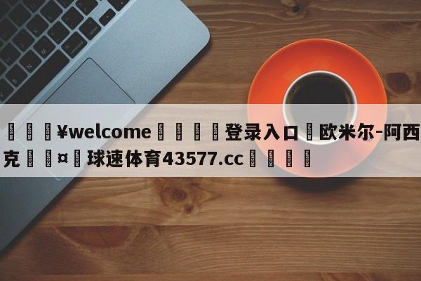 💥welcome🍖登录入口⛎欧米尔-阿西克🤮球速体育43577.cc🍦