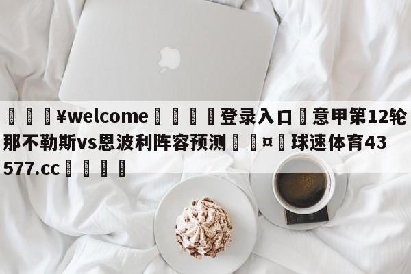 💥welcome🍖登录入口⛎意甲第12轮那不勒斯vs恩波利阵容预测🤮球速体育43577.cc🍦