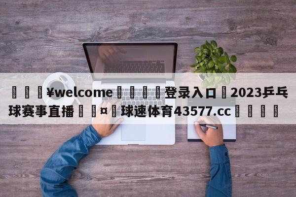 💥welcome🍖登录入口⛎2023乒乓球赛事直播🤮球速体育43577.cc🍦