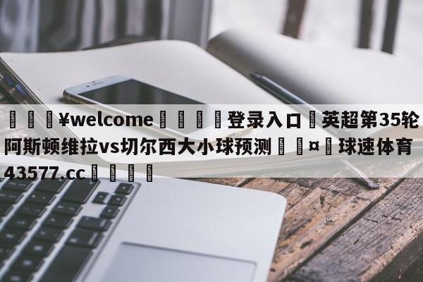 💥welcome🍖登录入口⛎英超第35轮阿斯顿维拉vs切尔西大小球预测🤮球速体育43577.cc🍦