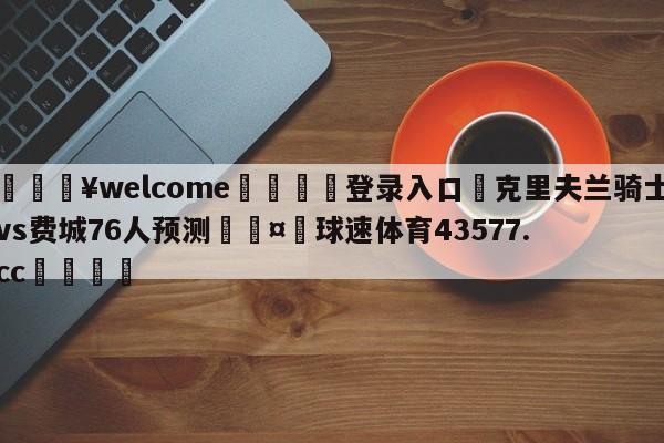 💥welcome🍖登录入口⛎克里夫兰骑士vs费城76人预测🤮球速体育43577.cc🍦