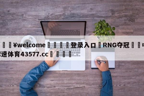 💥welcome🍖登录入口⛎RNG夺冠🤮球速体育43577.cc🍦