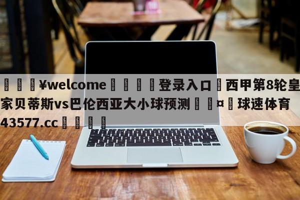 💥welcome🍖登录入口⛎西甲第8轮皇家贝蒂斯vs巴伦西亚大小球预测🤮球速体育43577.cc🍦