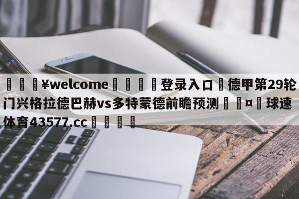 💥welcome🍖登录入口⛎德甲第29轮门兴格拉德巴赫vs多特蒙德前瞻预测🤮球速体育43577.cc🍦