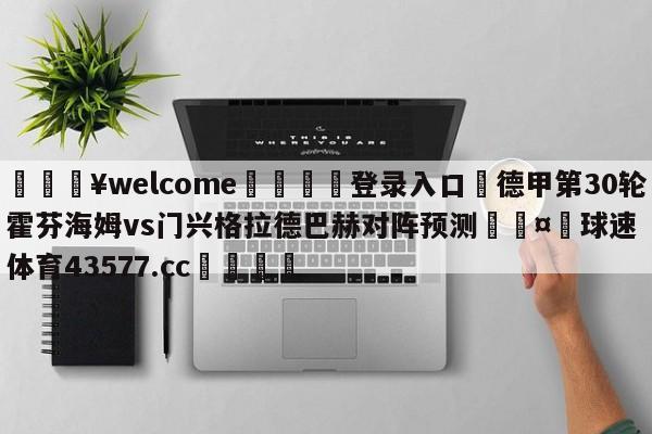 💥welcome🍖登录入口⛎德甲第30轮霍芬海姆vs门兴格拉德巴赫对阵预测🤮球速体育43577.cc🍦