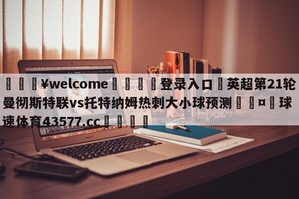 💥welcome🍖登录入口⛎英超第21轮曼彻斯特联vs托特纳姆热刺大小球预测🤮球速体育43577.cc🍦