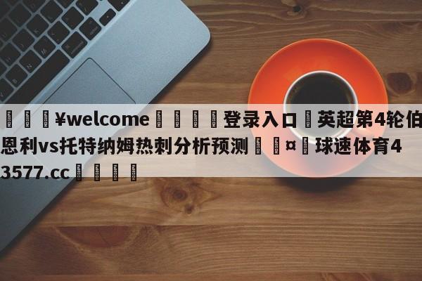 💥welcome🍖登录入口⛎英超第4轮伯恩利vs托特纳姆热刺分析预测🤮球速体育43577.cc🍦