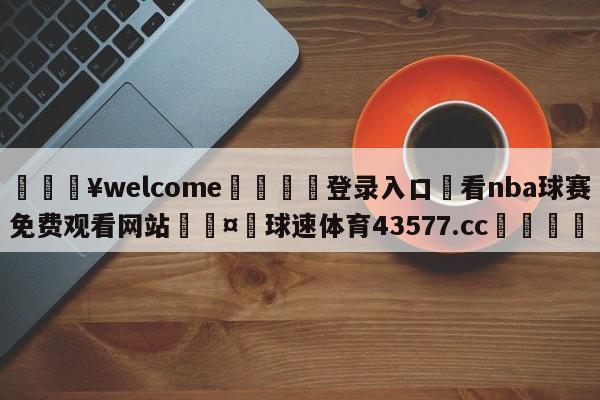 💥welcome🍖登录入口⛎看nba球赛免费观看网站🤮球速体育43577.cc🍦