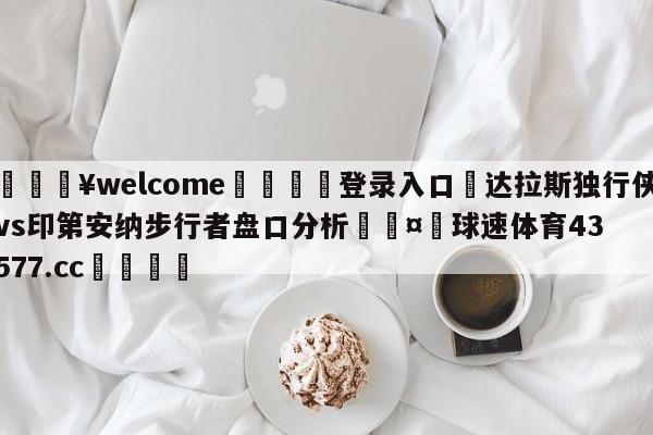 💥welcome🍖登录入口⛎达拉斯独行侠vs印第安纳步行者盘口分析🤮球速体育43577.cc🍦